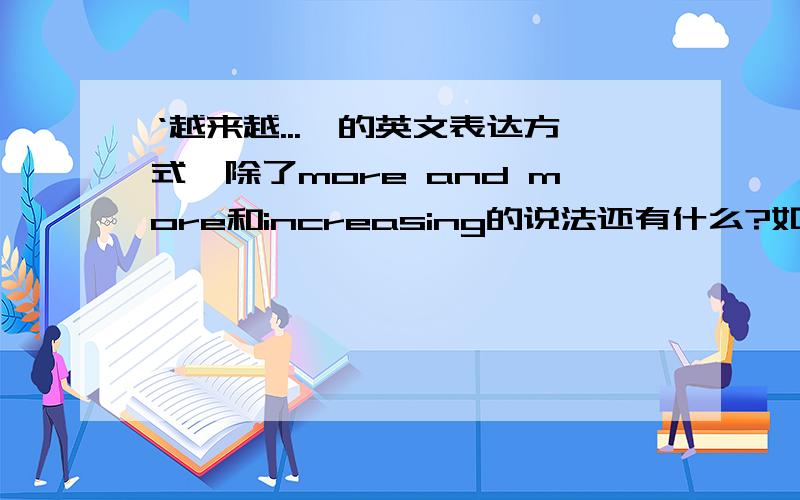 ‘越来越...'的英文表达方式,除了more and more和increasing的说法还有什么?如题越来越'的英文表达方式,除了more and more和increasing的说法还有什么别的好说法?