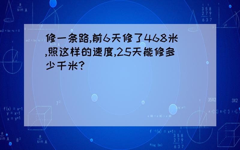 修一条路,前6天修了468米,照这样的速度,25天能修多少千米?