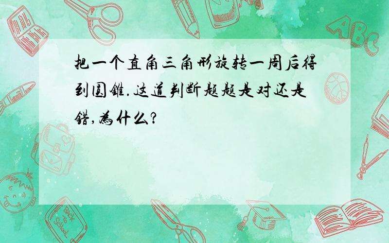 把一个直角三角形旋转一周后得到圆锥.这道判断题题是对还是错,为什么?