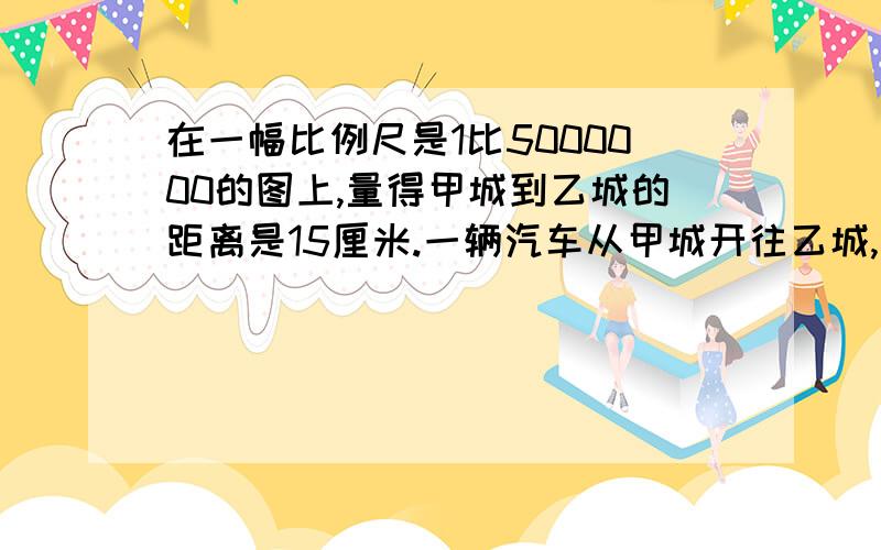 在一幅比例尺是1比5000000的图上,量得甲城到乙城的距离是15厘米.一辆汽车从甲城开往乙城,每时行110千米六小时后能到乙城吗? 急~~~~~~