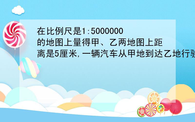 在比例尺是1:5000000的地图上量得甲、乙两地图上距离是5厘米,一辆汽车从甲地到达乙地行驶了8时,汽车平均行多少千米?