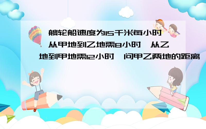 一艘轮船速度为15千米每小时,从甲地到乙地需8小时,从乙地到甲地需12小时,问甲乙两地的距离