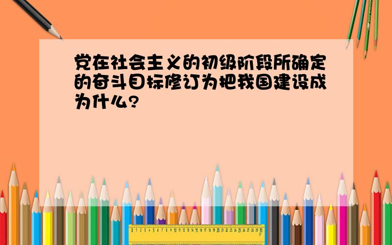 党在社会主义的初级阶段所确定的奋斗目标修订为把我国建设成为什么?