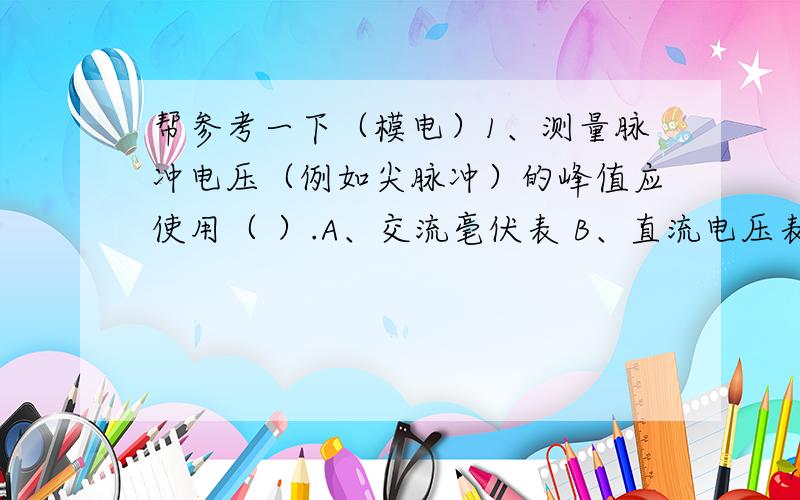 帮参考一下（模电）1、测量脉冲电压（例如尖脉冲）的峰值应使用（ ）.A、交流毫伏表 B、直流电压表 C、示波器2、甲乙类功放电路功放三极管的导通角θ为( ).A、θ=2π B、π＜θ＜2π C、θ=π3