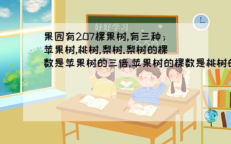 果园有207棵果树,有三种；苹果树,桃树,梨树.梨树的棵数是苹果树的三倍,苹果树的棵数是桃树的两倍.求三种树各多少棵.马上就要开学了啊!不能用方程式啊!