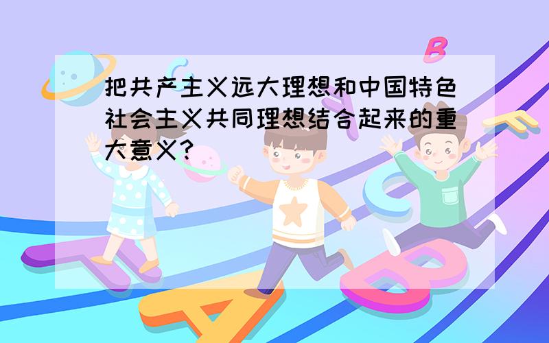 把共产主义远大理想和中国特色社会主义共同理想结合起来的重大意义?