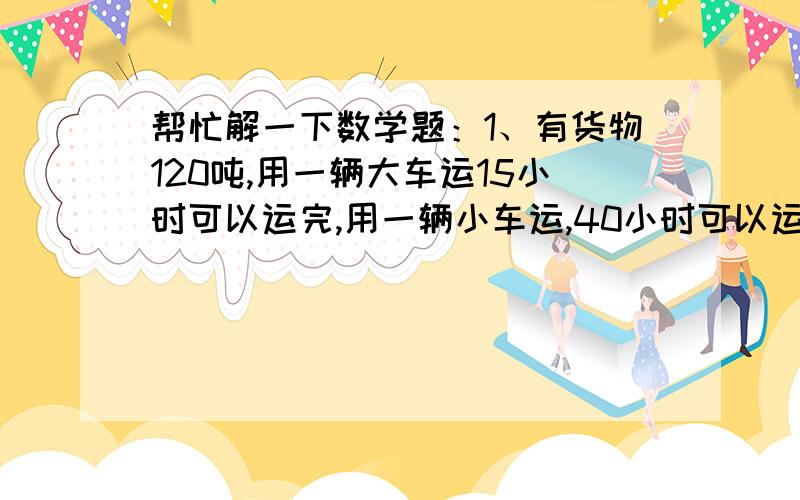 帮忙解一下数学题：1、有货物120吨,用一辆大车运15小时可以运完,用一辆小车运,40小时可以运完.如果两辆车子同时运,多少小时可以运完（两种方法解）2、东、西两站相距328千米,甲乙两车分