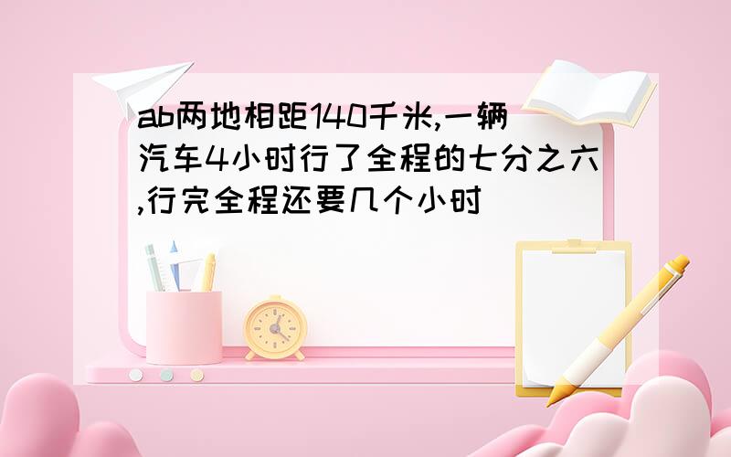 ab两地相距140千米,一辆汽车4小时行了全程的七分之六,行完全程还要几个小时