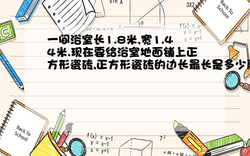 一间浴室长1.8米,宽1.44米.现在要给浴室地面铺上正方形瓷砖,正方形瓷砖的边长最长是多少厘米?