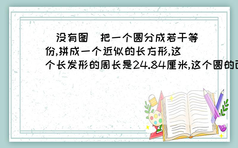 （没有图）把一个圆分成若干等份,拼成一个近似的长方形,这个长发形的周长是24.84厘米,这个圆的面积是多少平方厘米?要求：需要详解,图示怎样的说明一下吧,