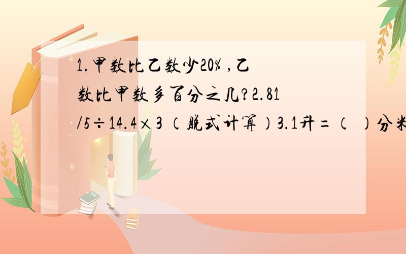 1.甲数比乙数少20% ,乙数比甲数多百分之几?2.81/5÷14.4×3 （脱式计算）3.1升=（ ）分米³=（ ）厘米³=（ ）毫升4.五年三班有男生24人,男生人数占全班人数的3/4.女生有多少人?5.五年三班有