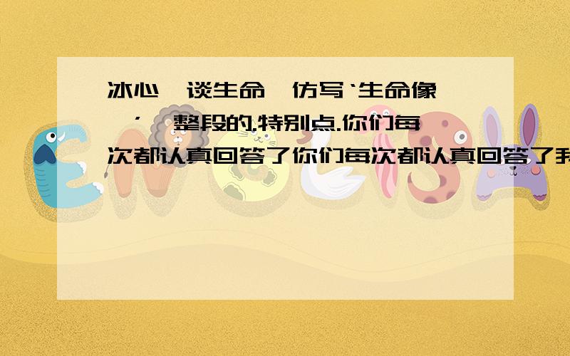 冰心《谈生命》仿写‘生命像……’一整段的.特别点.你们每次都认真回答了你们每次都认真回答了我的问题,所以我多问问你们