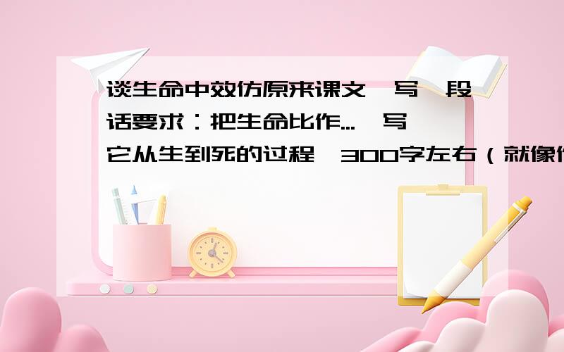 谈生命中效仿原来课文,写一段话要求：把生命比作...,写它从生到死的过程,300字左右（就像作者所写的生命像一棵树,从出生到死亡的过程）