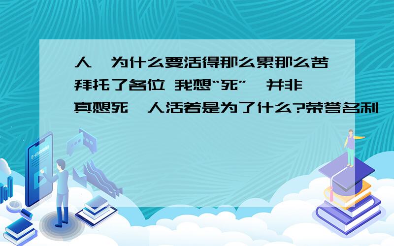 人,为什么要活得那么累那么苦拜托了各位 我想“死”,并非真想死,人活着是为了什么?荣誉名利…?就算拥有整个世界,也还是会病老衰死.为什么要有战争,伤天害理的事…?做这些干什么啊?人