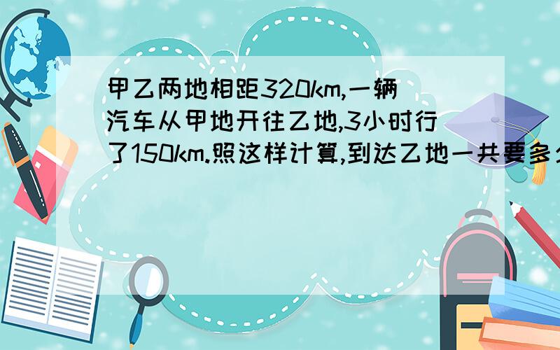 甲乙两地相距320km,一辆汽车从甲地开往乙地,3小时行了150km.照这样计算,到达乙地一共要多少小时?用比例解.