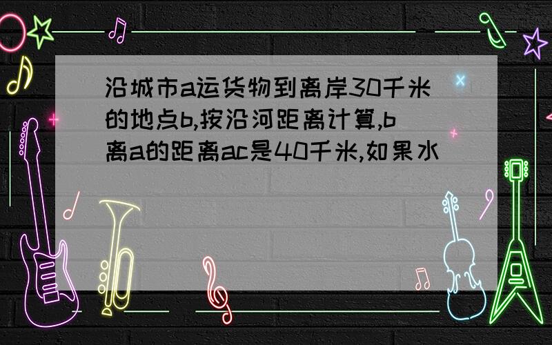 沿城市a运货物到离岸30千米的地点b,按沿河距离计算,b离a的距离ac是40千米,如果水