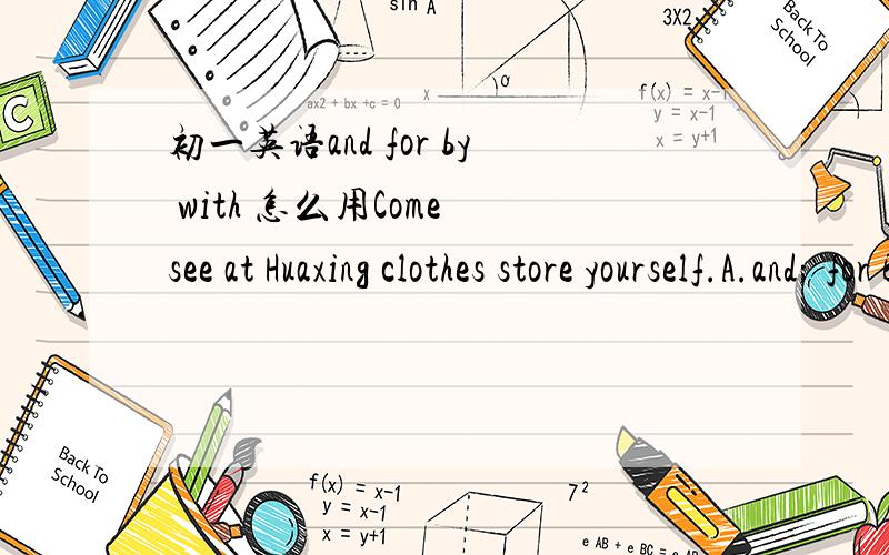 初一英语and for by with 怎么用Come see at Huaxing clothes store yourself.A.and; for B.to; for C.and;by D.to ;with老师,应该选择哪个啊?可以帮我讲讲这些词都怎么用吗,