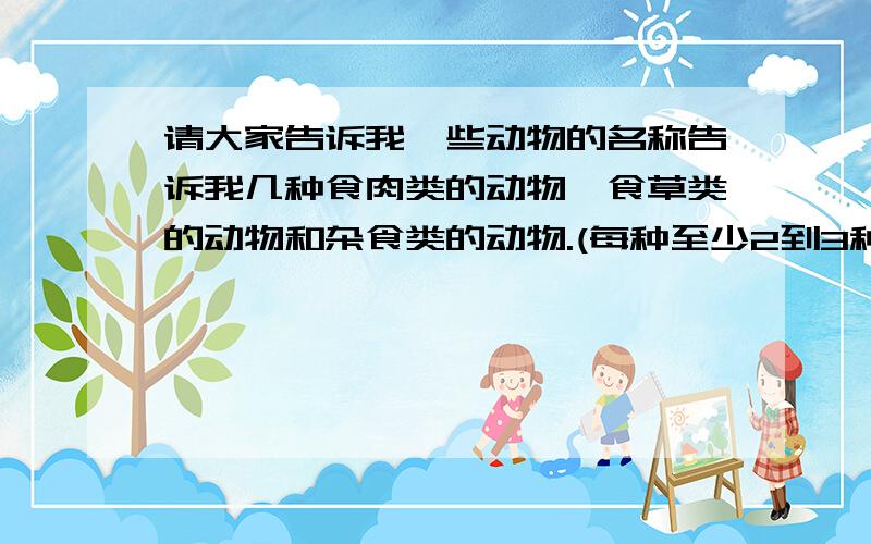 请大家告诉我一些动物的名称告诉我几种食肉类的动物,食草类的动物和杂食类的动物.(每种至少2到3种)越多越好.再加一类水生植物或动物.