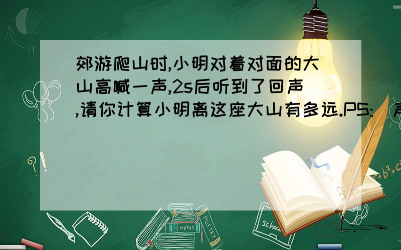 郊游爬山时,小明对着对面的大山高喊一声,2s后听到了回声,请你计算小明离这座大山有多远.PS:(声音在空气中的传播速度为 346m/s）