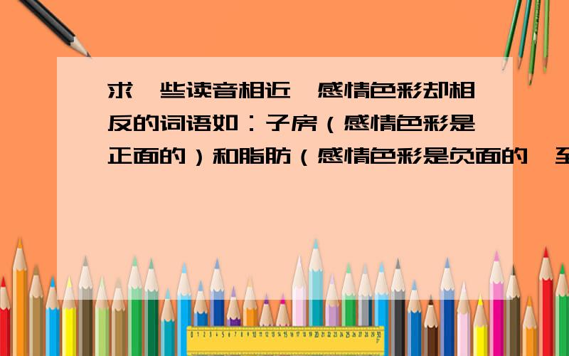 求一些读音相近,感情色彩却相反的词语如：子房（感情色彩是正面的）和脂肪（感情色彩是负面的,至少大多数情况是）