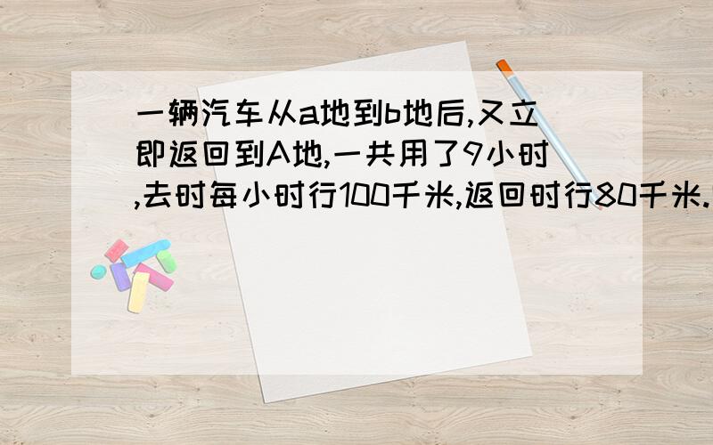 一辆汽车从a地到b地后,又立即返回到A地,一共用了9小时,去时每小时行100千米,返回时行80千米.哪么A,b两地相距多少千米?要三种不同的方法,越多越好.