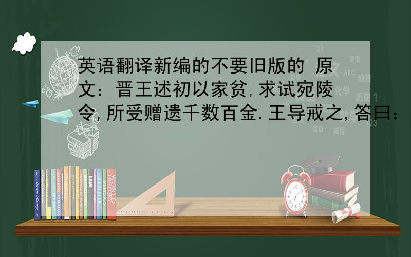 英语翻译新编的不要旧版的 原文：晋王述初以家贫,求试宛陵令,所受赠遗千数百金.王导戒之,答曰：“足自当止”时人未之达也·············而吏臣著之,以为美谈,亦已陋矣.