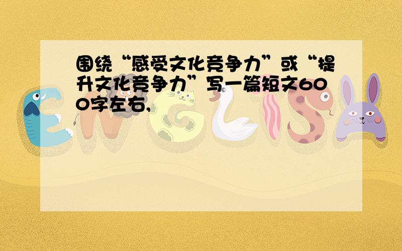 围绕“感受文化竞争力”或“提升文化竞争力”写一篇短文600字左右,