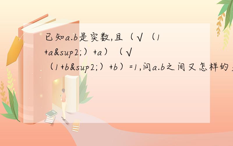 已知a.b是实数,且（√（1+a²）+a）（√（1+b²）+b）=1,问a.b之间又怎样的关系?并证明.请给出一些文字解释 谢