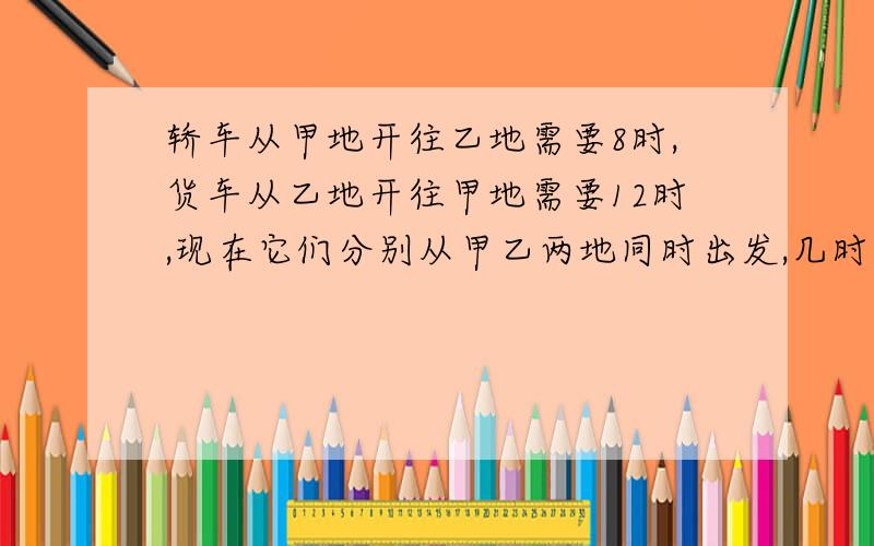 轿车从甲地开往乙地需要8时,货车从乙地开往甲地需要12时,现在它们分别从甲乙两地同时出发,几时相遇?急