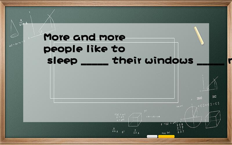 More and more people like to sleep _____ their windows _____ now.A.with ,on B.with ,open C.for ,on D.after ,in