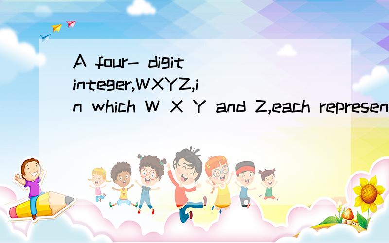 A four- digit integer,WXYZ,in which W X Y and Z,each represent a diffrent digit,is fprmed according to the following rules1 X=W+Y+Z2 W=Y+13 Z=W-5What is the four-digit integer?