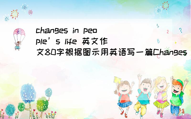 changes in people’s life 英文作文80字根据图示用英语写一篇Changes in People's Life的短文,介绍过去和现在人们的生活变化.要求：1.词数在80个左右.2.把图中所示内容表示完整,条理清晰,意思连贯.3.开