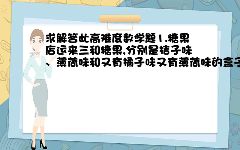 求解答此高难度数学题1.糖果店运来三和糖果,分别是桔子味、薄荷味和又有橘子味又有薄荷味的盒子,这时,糖果商打来电话,盒子上面的标签都是错的,要拿几次才能知道每个盒子里面是什么糖