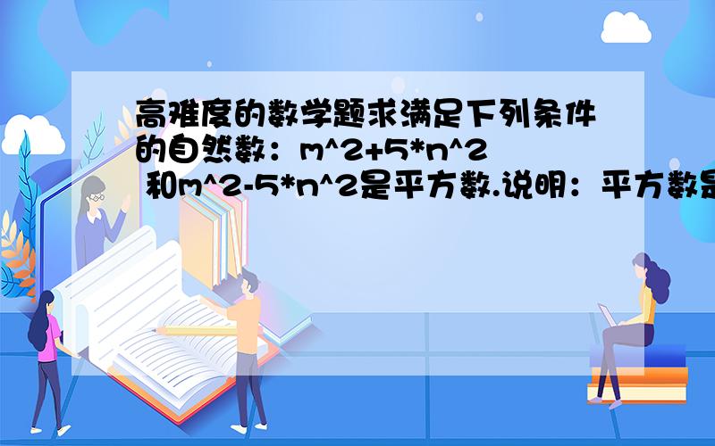 高难度的数学题求满足下列条件的自然数：m^2+5*n^2 和m^2-5*n^2是平方数.说明：平方数是某一个自然数的平方.比如1,4,9,...n,m都是大于0的自然数。如果n是0的话这不是问题呀。