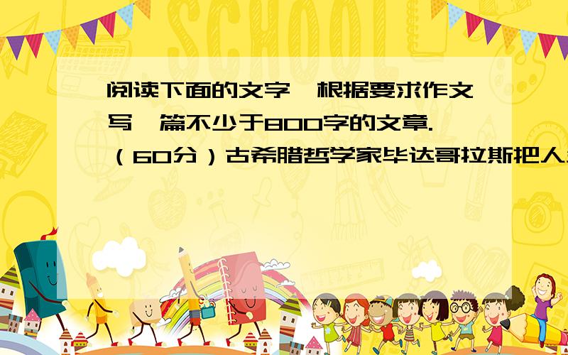 阅读下面的文字,根据要求作文写一篇不少于800字的文章.（60分）古希腊哲学家毕达哥拉斯把人生比喻为运动会,把抱有不同生活目的、不同追求的人比喻成四种人：竞赛者、喝彩者、观看者