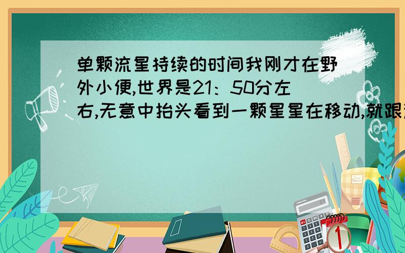 单颗流星持续的时间我刚才在野外小便,世界是21：50分左右,无意中抬头看到一颗星星在移动,就跟满天的其他星星一样,从我头顶一直飞到东边有点云层的地方不见了,我盯了它将近两分钟的时