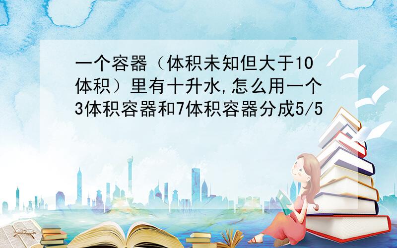 一个容器（体积未知但大于10体积）里有十升水,怎么用一个3体积容器和7体积容器分成5/5