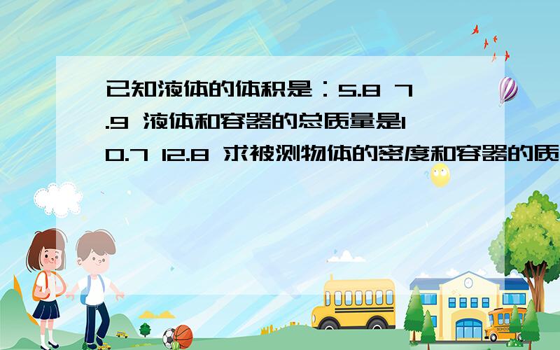 已知液体的体积是：5.8 7.9 液体和容器的总质量是10.7 12.8 求被测物体的密度和容器的质量可以简写不写公式,把算式给我就行了