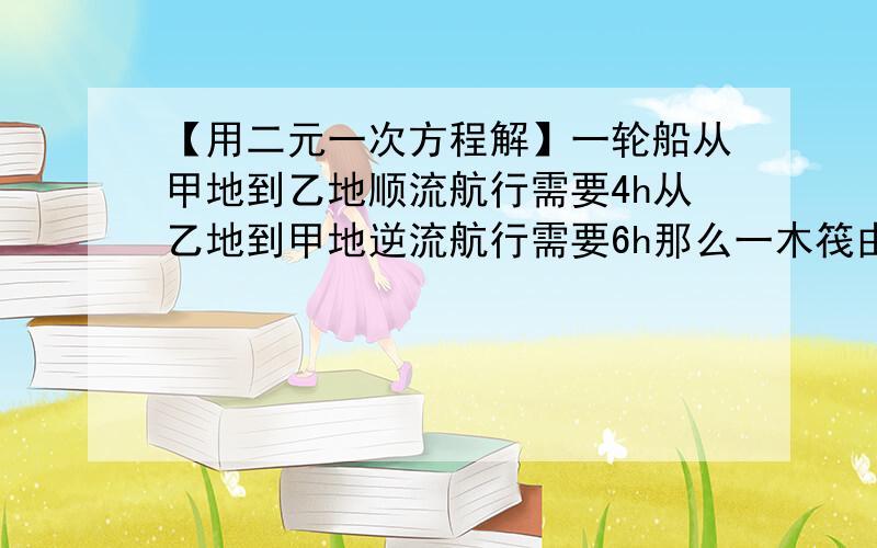 【用二元一次方程解】一轮船从甲地到乙地顺流航行需要4h从乙地到甲地逆流航行需要6h那么一木筏由甲地漂流到乙地需多长时间?用二元一次方程解.