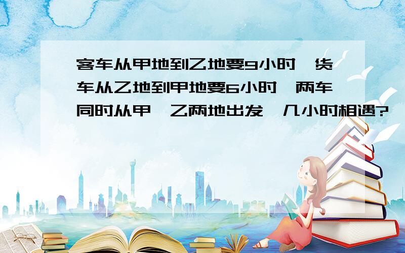 客车从甲地到乙地要9小时,货车从乙地到甲地要6小时,两车同时从甲,乙两地出发,几小时相遇?