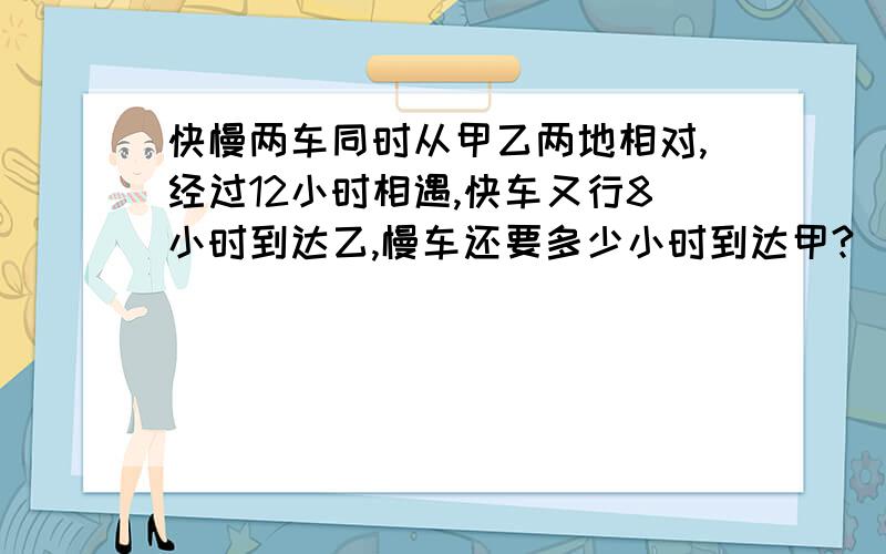 快慢两车同时从甲乙两地相对,经过12小时相遇,快车又行8小时到达乙,慢车还要多少小时到达甲?