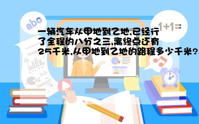 一辆汽车从甲地到乙地,已经行了全程的八分之三,离终点还有25千米,从甲地到乙地的路程多少千米?不要在百度上抄来的,我要你自己做的