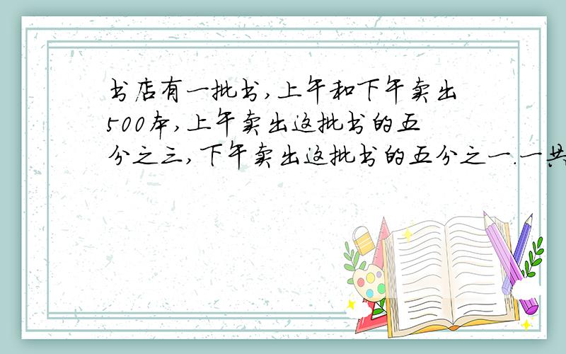 书店有一批书,上午和下午卖出500本,上午卖出这批书的五分之三,下午卖出这批书的五分之一.一共多少本?
