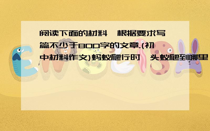 阅读下面的材料,根据要求写一篇不少于800字的文章.(初中材料作文)蚂蚁爬行时,头蚁爬到哪里,后边的蚁群便追随到哪里.如果将那只头蚁拿掉,蚁群便被第二只蚁带着,继续爬行.这只新的头蚁,