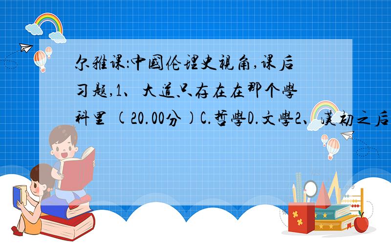 尔雅课：中国伦理史视角,课后习题,1、大道只存在在那个学科里 (20.00分)C．哲学D．文学2、汉初之后为什么采用了儒家的思想作为统治的思想 (20.00分)A．它有利于经济发展B．它有利于安抚劳