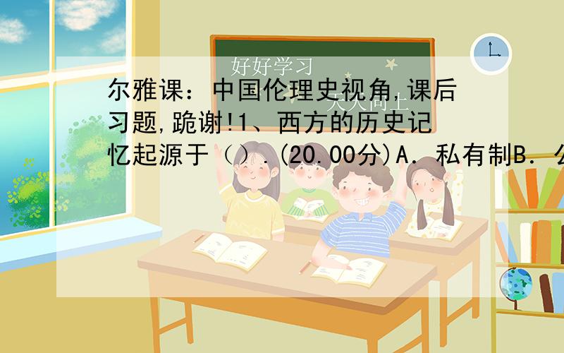 尔雅课：中国伦理史视角,课后习题,跪谢!1、西方的历史记忆起源于（）.(20.00分)A．私有制B．公有制C．奴隶制D．君主制2、“滴水之恩当涌泉相报”是来自于（）的思想.(20.00分)A．儒家B．墨