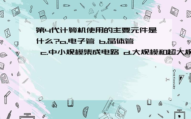 第4代计算机使用的主要元件是什么?a.电子管 b.晶体管 c.中小规模集成电路 d.大规模和超大规模集成电路