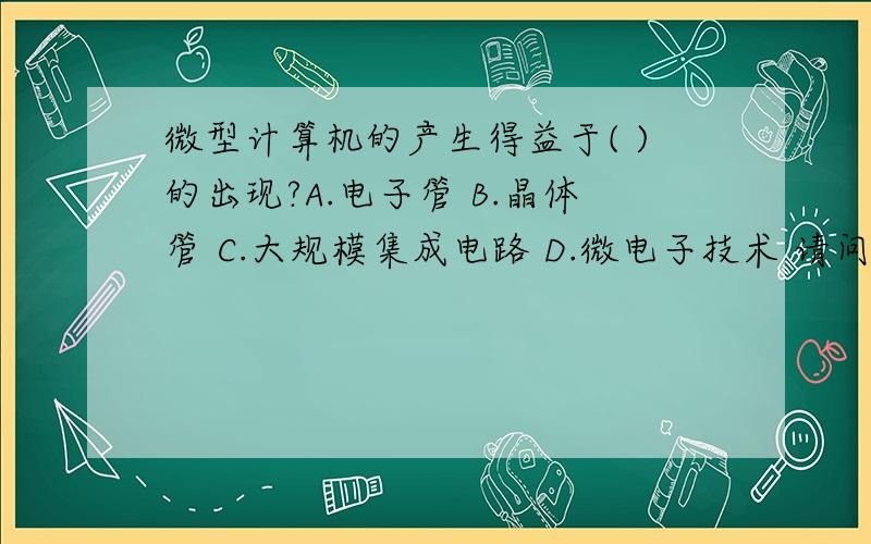 微型计算机的产生得益于( )的出现?A.电子管 B.晶体管 C.大规模集成电路 D.微电子技术 请问是选哪个?