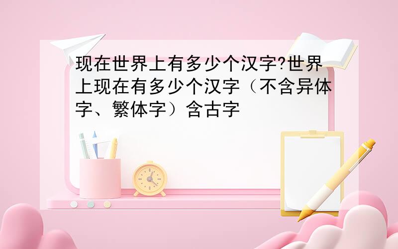 现在世界上有多少个汉字?世界上现在有多少个汉字（不含异体字、繁体字）含古字