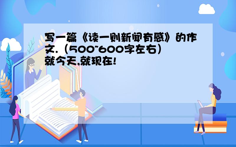 写一篇《读一则新闻有感》的作文.（500~600字左右）就今天,就现在!